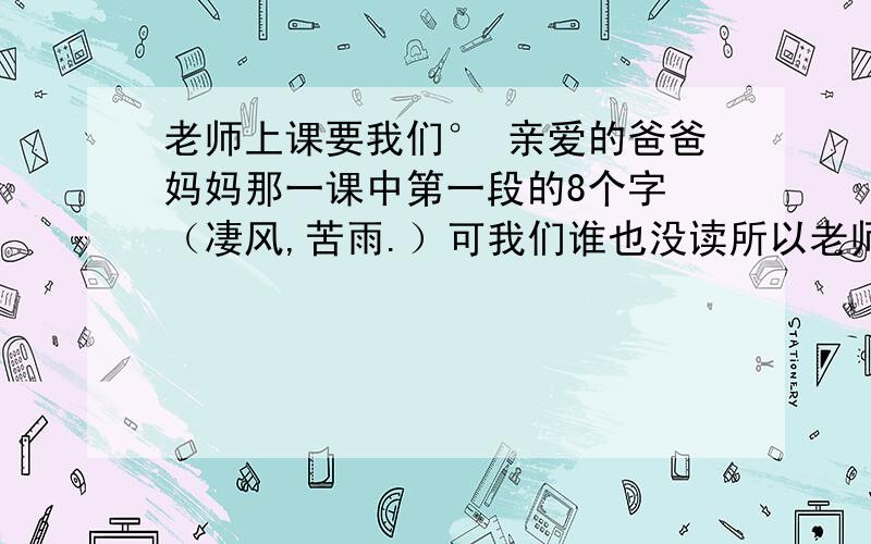 老师上课要我们° 亲爱的爸爸妈妈那一课中第一段的8个字 （凄风,苦雨.）可我们谁也没读所以老师要我们回去写一篇关于怎样读