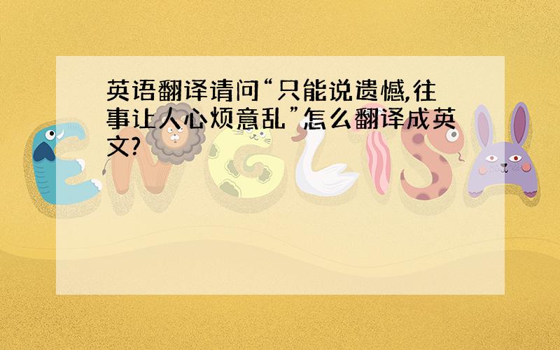 英语翻译请问“只能说遗憾,往事让人心烦意乱”怎么翻译成英文?