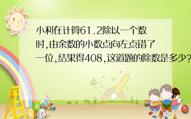 小利在计算61.2除以一个数时,由余数的小数点向左点错了一位,结果得408,这道题的除数是多少?