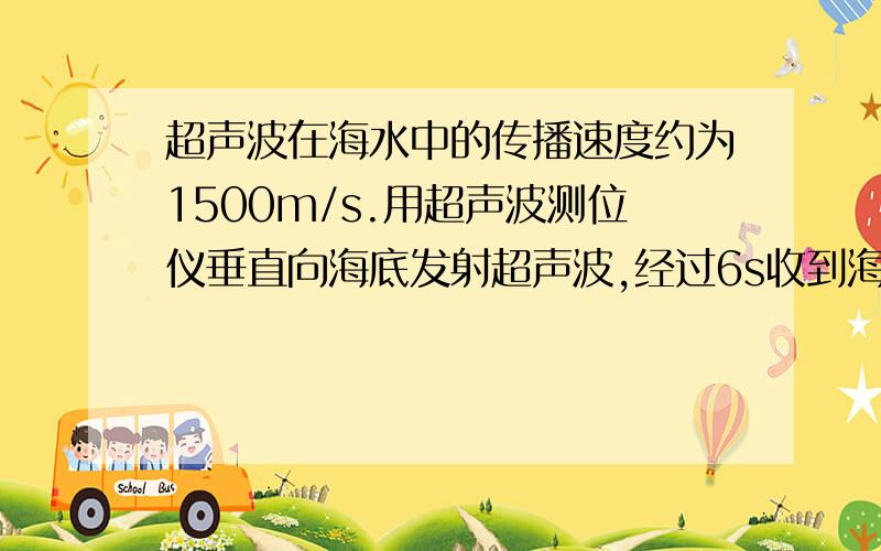 超声波在海水中的传播速度约为1500m/s.用超声波测位仪垂直向海底发射超声波,经过6s收到海底返回的声波.则该处海深是