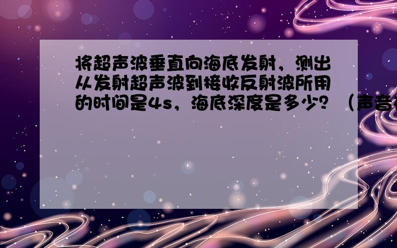 将超声波垂直向海底发射，测出从发射超声波到接收反射波所用的时间是4s，海底深度是多少？（声音在水中的传播速度是1500m