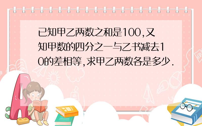 已知甲乙两数之和是100,又知甲数的四分之一与乙书减去10的差相等,求甲乙两数各是多少.