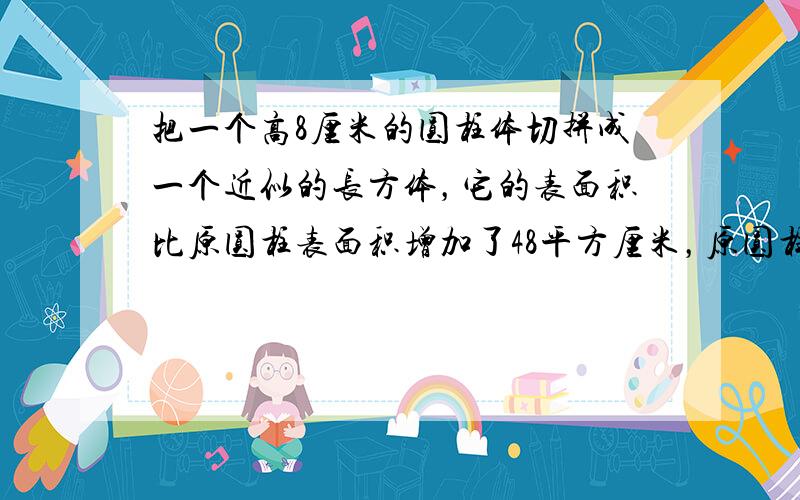 把一个高8厘米的圆柱体切拼成一个近似的长方体，它的表面积比原圆柱表面积增加了48平方厘米，原圆柱的底面半径是______