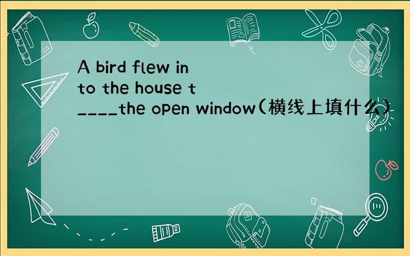 A bird flew into the house t____the open window(横线上填什么)