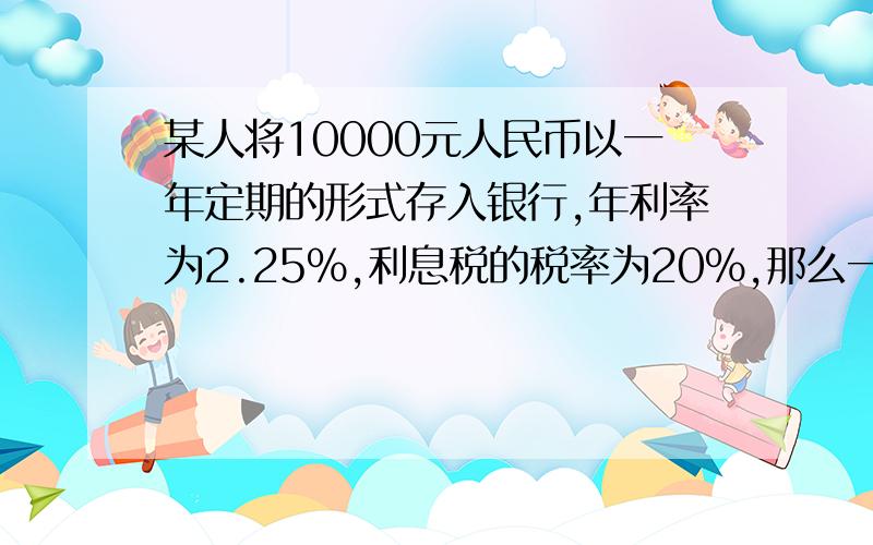 某人将10000元人民币以一年定期的形式存入银行,年利率为2.25%,利息税的税率为20%,那么一年到期后,