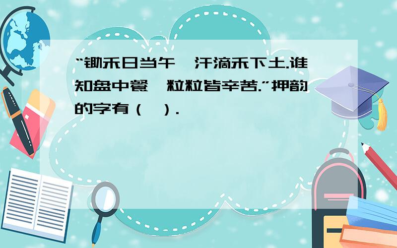 “锄禾日当午,汗滴禾下土.谁知盘中餐,粒粒皆辛苦.”押韵的字有（ ）.