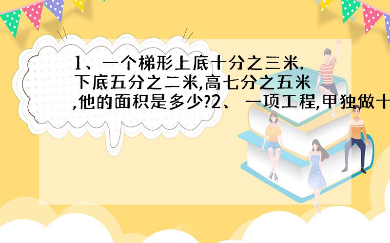 1、一个梯形上底十分之三米.下底五分之二米,高七分之五米,他的面积是多少?2、 一项工程,甲独做十天完成,乙独做15天完