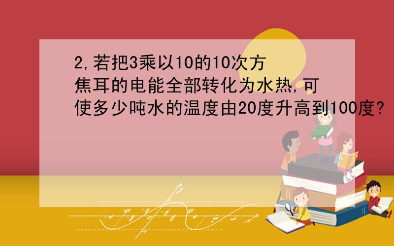 2,若把3乘以10的10次方焦耳的电能全部转化为水热,可使多少吨水的温度由20度升高到100度?