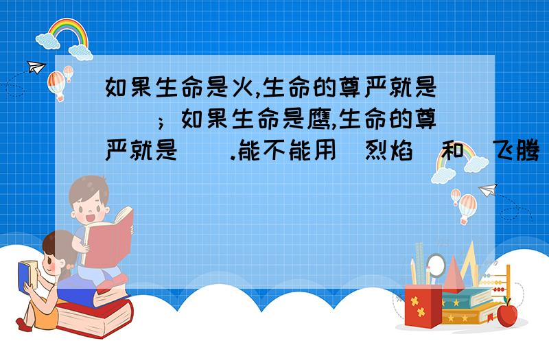 如果生命是火,生命的尊严就是（）；如果生命是鹰,生命的尊严就是（）.能不能用(烈焰)和(飞腾)