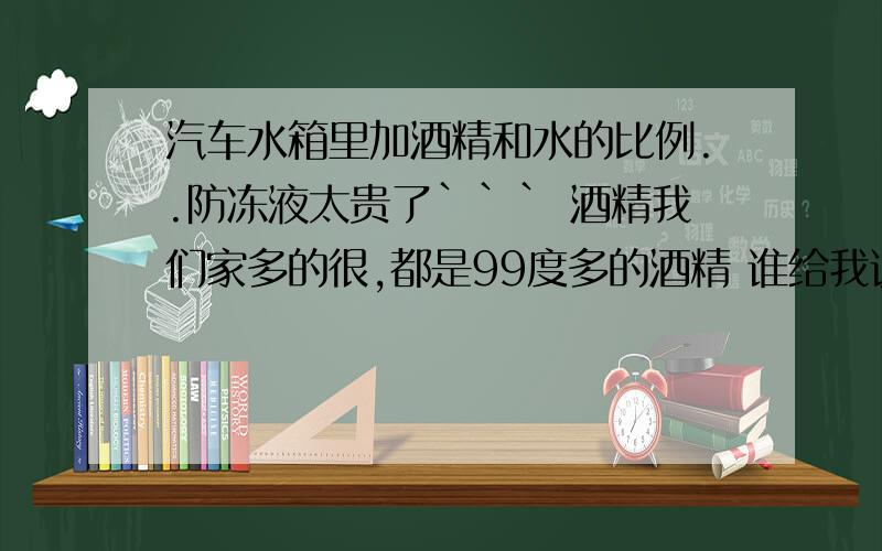 汽车水箱里加酒精和水的比例..防冻液太贵了``` 酒精我们家多的很,都是99度多的酒精 谁给我说说酒精和水的比例..