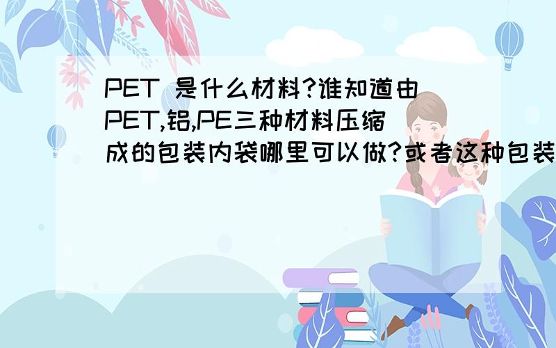 PET 是什么材料?谁知道由PET,铝,PE三种材料压缩成的包装内袋哪里可以做?或者这种包装内袋有什么特别作用?是我一个