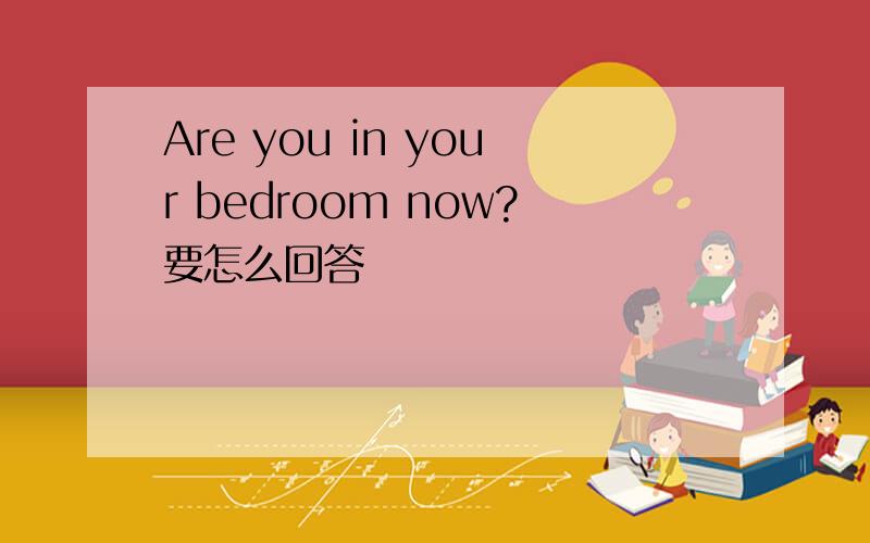 Are you in your bedroom now?要怎么回答