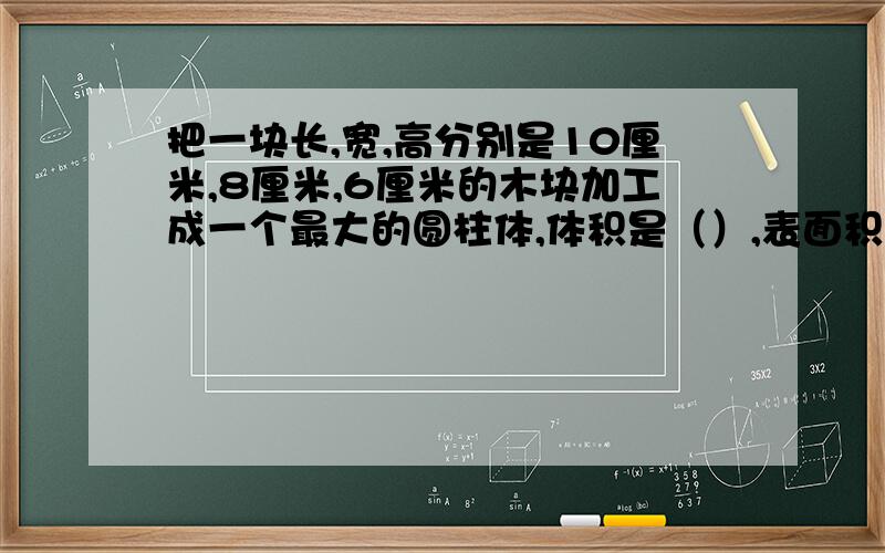 把一块长,宽,高分别是10厘米,8厘米,6厘米的木块加工成一个最大的圆柱体,体积是（）,表面积是（）.