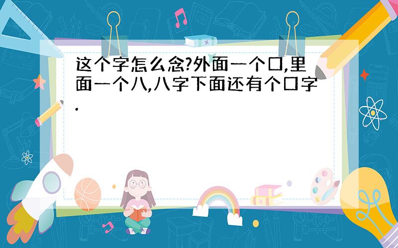 这个字怎么念?外面一个口,里面一个八,八字下面还有个口字.