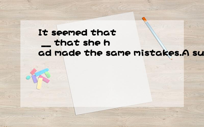 It seemed that __ that she had made the same mistakes.A surp