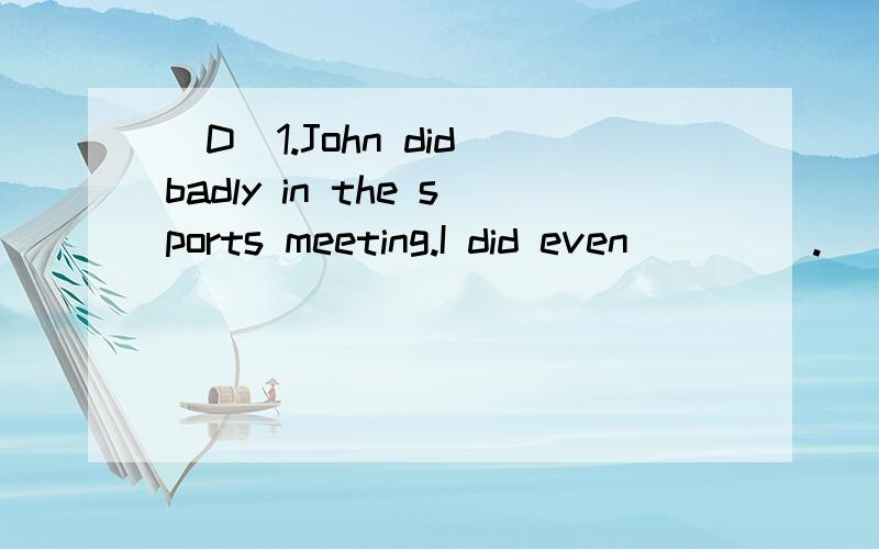 (D)1.John did badly in the sports meeting.I did even ____.