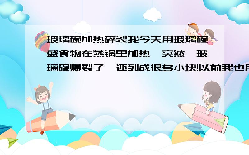 玻璃碗加热碎裂我今天用玻璃碗盛食物在蒸锅里加热,突然,玻璃碗爆裂了,还列成很多小块!以前我也用过这个玻璃碗加热食物,都没