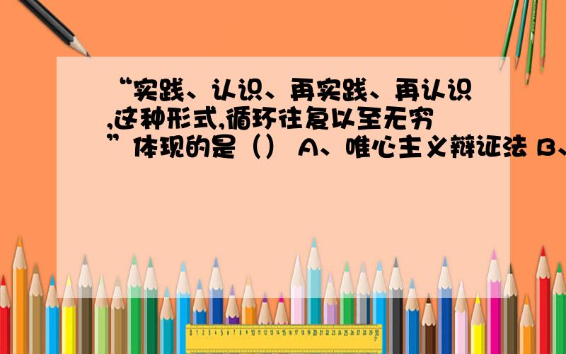 “实践、认识、再实践、再认识,这种形式,循环往复以至无穷”体现的是（） A、唯心主义辩证法 B、唯物主