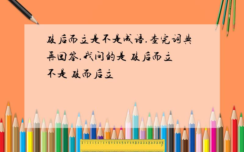 破后而立是不是成语.查完词典再回答.我问的是 破后而立 不是 破而后立