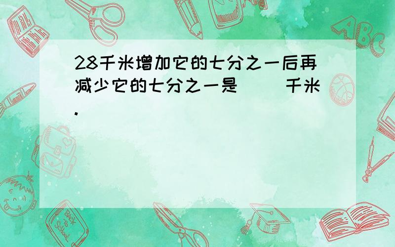 28千米增加它的七分之一后再减少它的七分之一是（ ）千米.