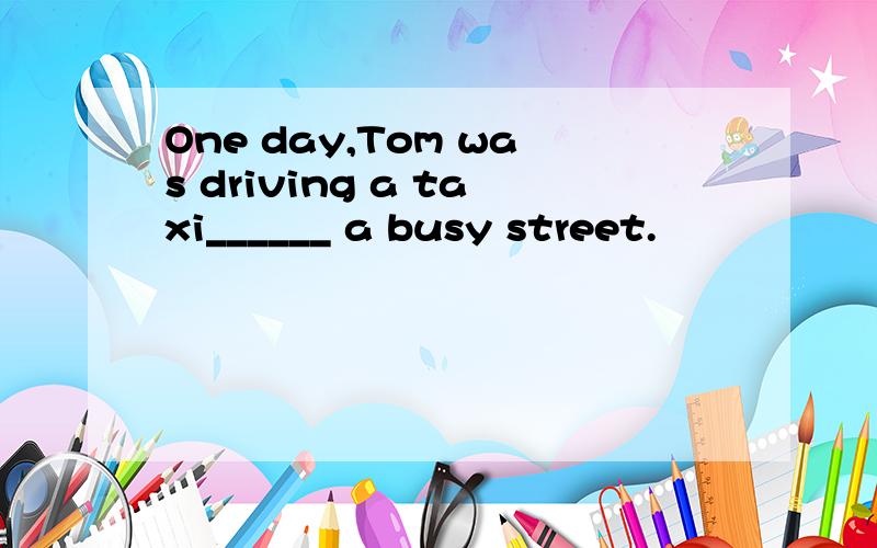 One day,Tom was driving a taxi______ a busy street.