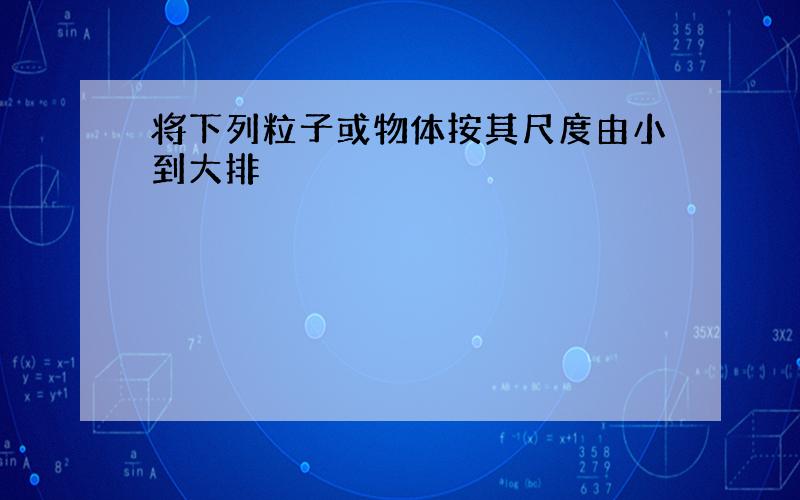 将下列粒子或物体按其尺度由小到大排