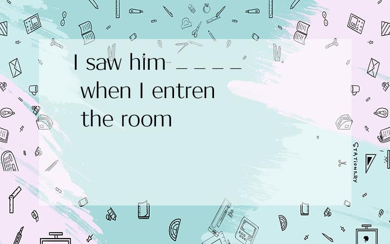 I saw him ____ when I entren the room