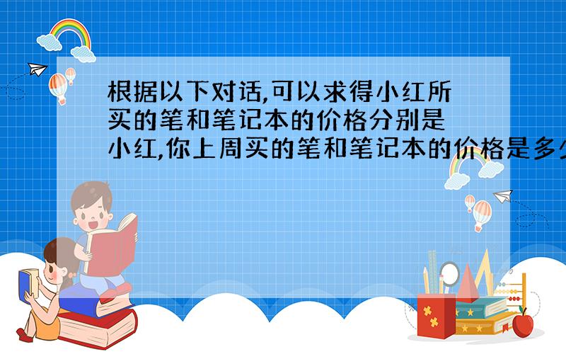 根据以下对话,可以求得小红所买的笔和笔记本的价格分别是 小红,你上周买的笔和笔记本的价格是多少啊?.