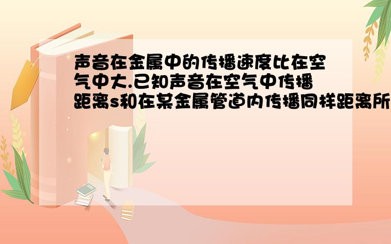 声音在金属中的传播速度比在空气中大.已知声音在空气中传播距离s和在某金属管道内传播同样距离所需时间之差为t，且已知声音在