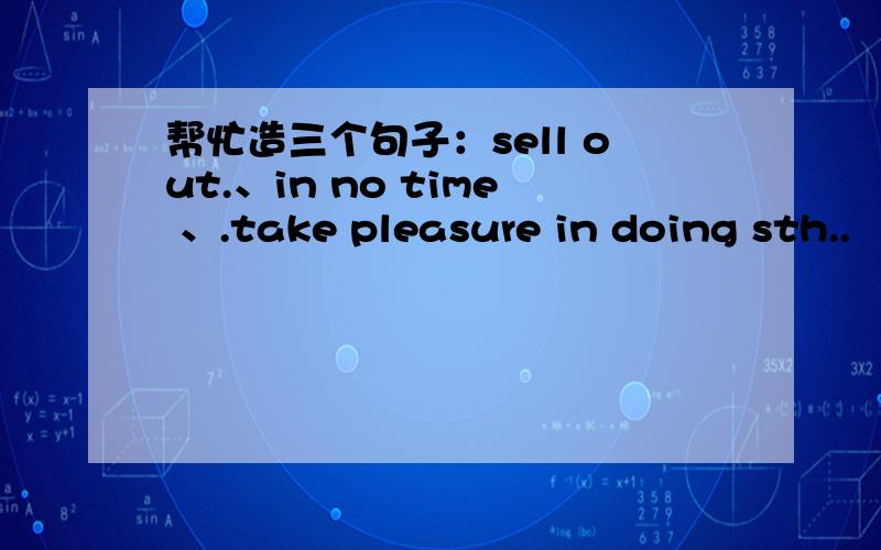 帮忙造三个句子：sell out.、in no time 、.take pleasure in doing sth..