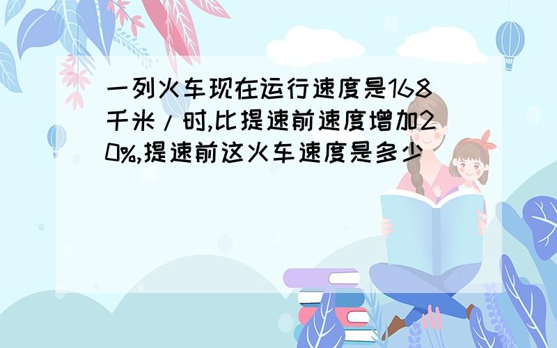 一列火车现在运行速度是168千米/时,比提速前速度增加20%,提速前这火车速度是多少