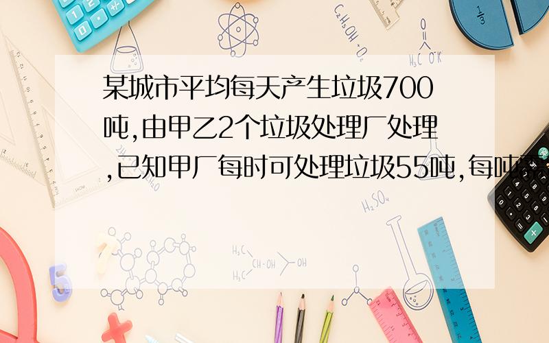 某城市平均每天产生垃圾700吨,由甲乙2个垃圾处理厂处理,已知甲厂每时可处理垃圾55吨,每吨需费用10元；乙厂每时课处理