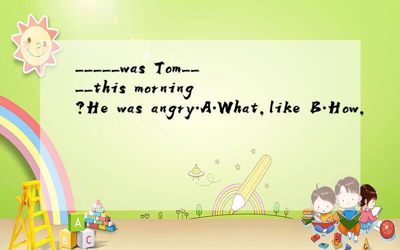 _____was Tom____this morning?He was angry.A.What,like B.How,