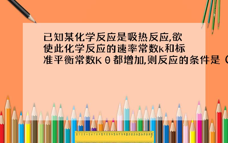 已知某化学反应是吸热反应,欲使此化学反应的速率常数k和标准平衡常数Kθ都增加,则反应的条件是 ( )