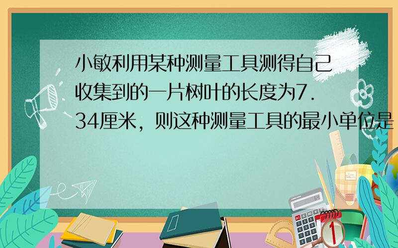 小敏利用某种测量工具测得自己收集到的一片树叶的长度为7.34厘米，则这种测量工具的最小单位是