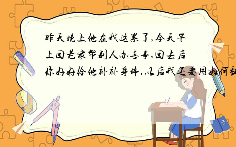 昨天晚上他在我这累了,今天早上回老家帮别人办喜事,回去后你好好给他补补身体,以后我还要用如何翻译成英文