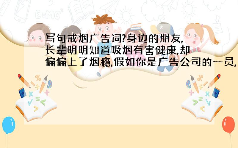 写句戒烟广告词?身边的朋友,长辈明明知道吸烟有害健康,却偏偏上了烟瘾,假如你是广告公司的一员,要求你对戒烟问题写一条广告