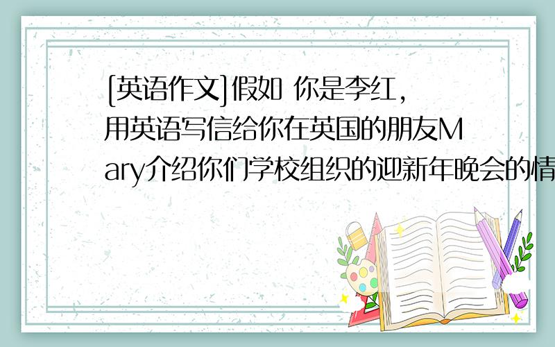 [英语作文]假如 你是李红,用英语写信给你在英国的朋友Mary介绍你们学校组织的迎新年晚会的情况,时间...