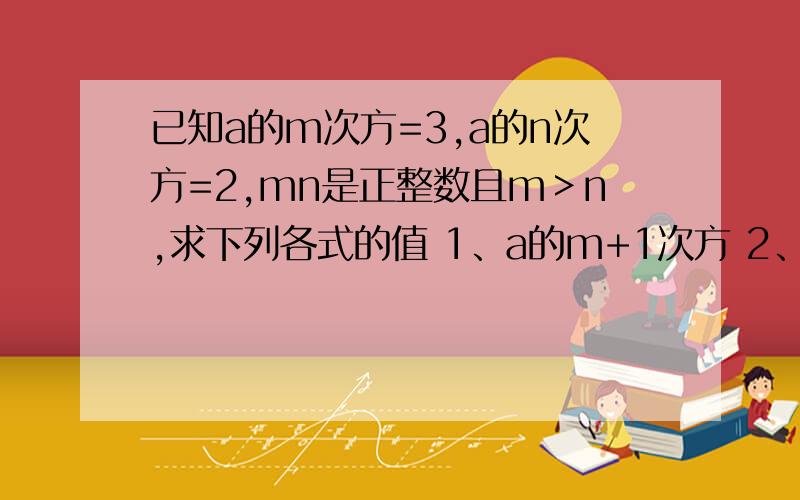 已知a的m次方=3,a的n次方=2,mn是正整数且m＞n,求下列各式的值 1、a的m+1次方 2、a的3m-2n次方