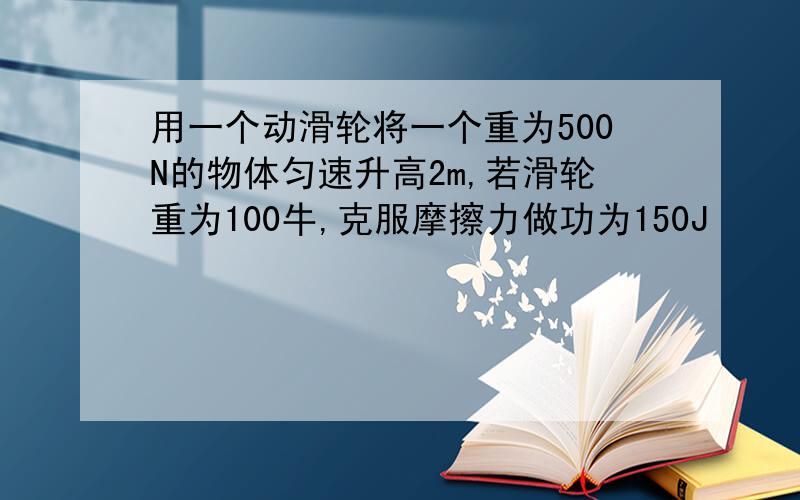 用一个动滑轮将一个重为500N的物体匀速升高2m,若滑轮重为100牛,克服摩擦力做功为150J