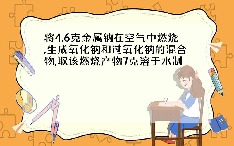 将4.6克金属钠在空气中燃烧,生成氧化钠和过氧化钠的混合物,取该燃烧产物7克溶于水制