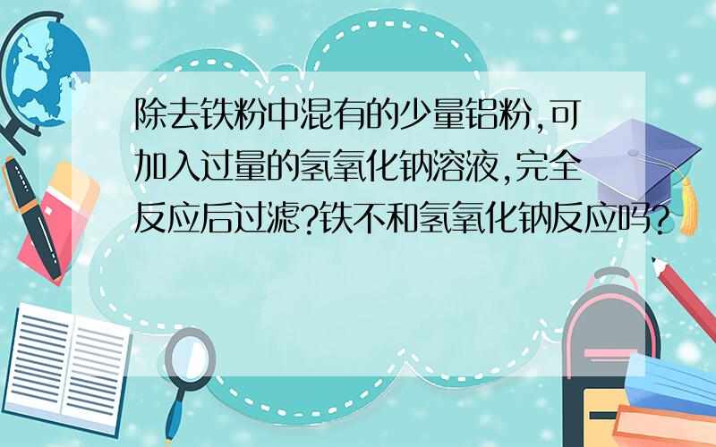 除去铁粉中混有的少量铝粉,可加入过量的氢氧化钠溶液,完全反应后过滤?铁不和氢氧化钠反应吗?