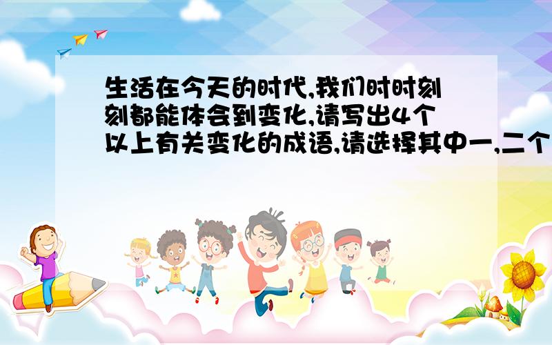 生活在今天的时代,我们时时刻刻都能体会到变化,请写出4个以上有关变化的成语,请选择其中一,二个写自己周围变化.