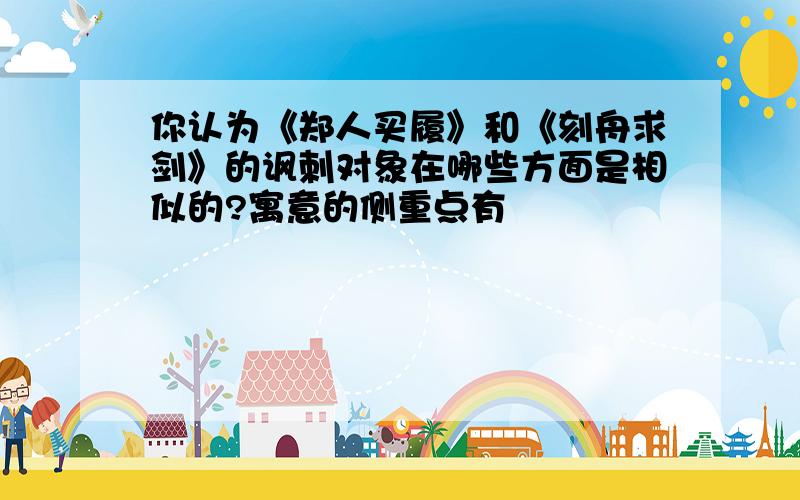 你认为《郑人买履》和《刻舟求剑》的讽刺对象在哪些方面是相似的?寓意的侧重点有