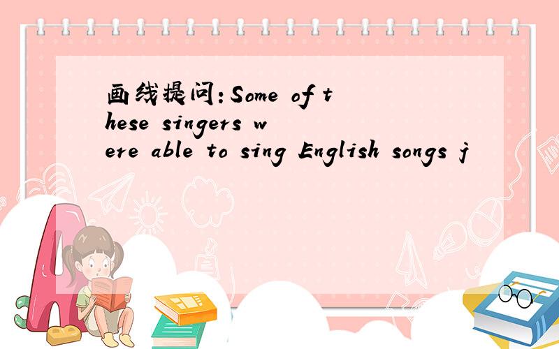 画线提问：Some of these singers were able to sing English songs j