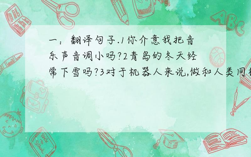 一：翻译句子.1你介意我把音乐声音调小吗?2青岛的冬天经常下雪吗?3对于机器人来说,做和人类同样的事情是很难的.4直到爸