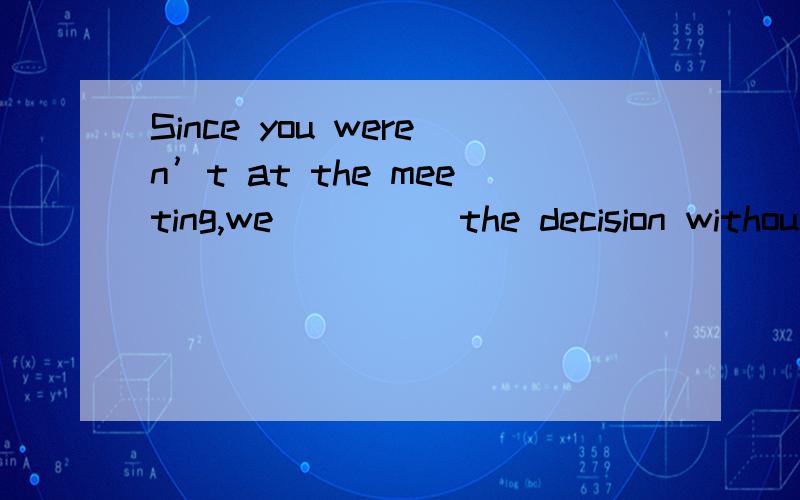 Since you weren’t at the meeting,we ____ the decision withou