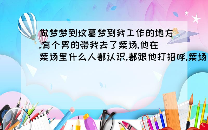 做梦梦到坟墓梦到我工作的地方,有个男的带我去了菜场,他在菜场里什么人都认识.都跟他打招呼,菜场另一个出口,我却看到了我的