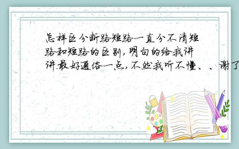 怎样区分断路短路一直分不清短路和短路的区别,明白的给我讲讲.最好通俗一点,不然我听不懂、、谢了!还有啊 一定要快 要讲明