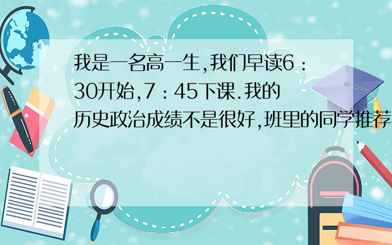 我是一名高一生,我们早读6：30开始,7：45下课.我的历史政治成绩不是很好,班里的同学推荐我早读拿出40分钟历史和政治